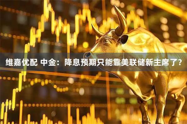 维嘉优配 中金：降息预期只能靠美联储新主席了？