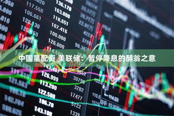 中国星配资 美联储：暂停降息的醉翁之意